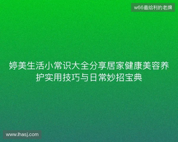 婷美生活小常识大全分享居家健康美容养护实用技巧与日常妙招宝典