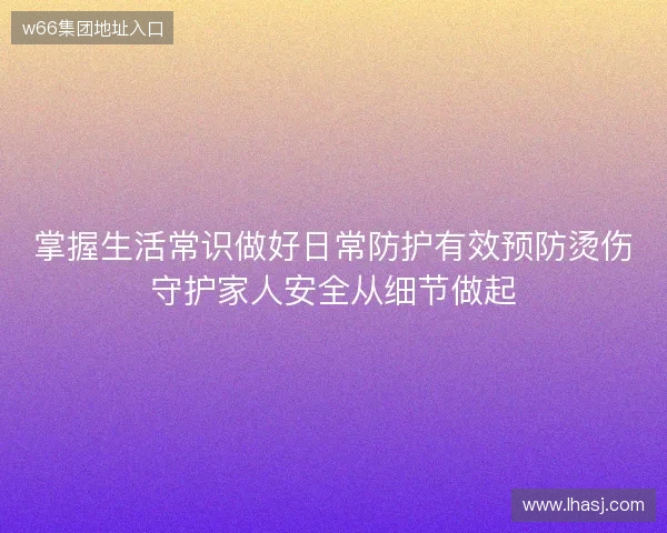掌握生活常识做好日常防护有效预防烫伤守护家人安全从细节做起